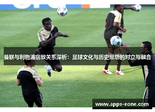 曼联与利物浦宿敌关系深析：足球文化与历史恩怨的对立与融合