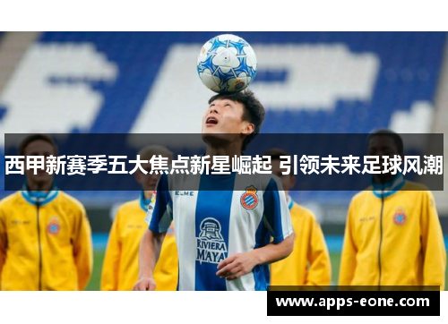西甲新赛季五大焦点新星崛起 引领未来足球风潮
