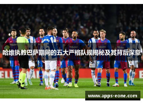 哈维执教巴萨期间的五大严格队规揭秘及其背后深意