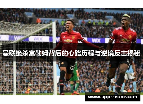 曼联绝杀富勒姆背后的心路历程与逆境反击揭秘