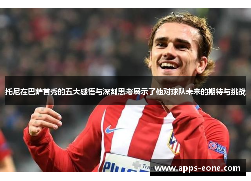托尼在巴萨首秀的五大感悟与深刻思考展示了他对球队未来的期待与挑战