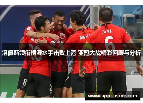 洛佩斯领衔横滨水手击败上港 亚冠大战精彩回顾与分析