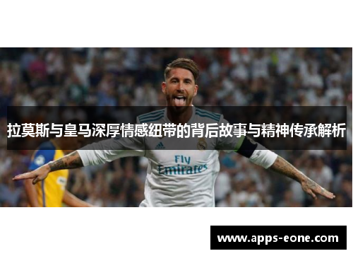 拉莫斯与皇马深厚情感纽带的背后故事与精神传承解析