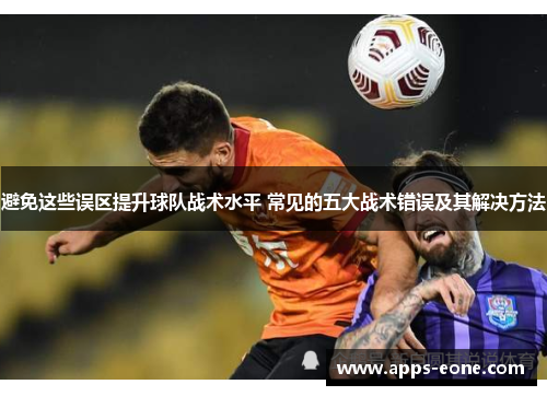 避免这些误区提升球队战术水平 常见的五大战术错误及其解决方法