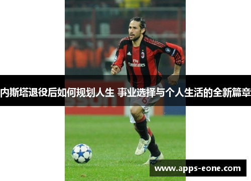 内斯塔退役后如何规划人生 事业选择与个人生活的全新篇章