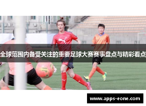全球范围内备受关注的重要足球大赛赛事盘点与精彩看点